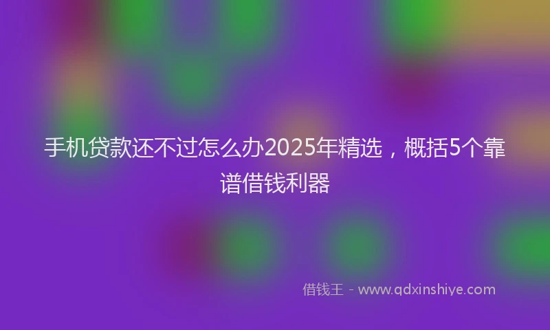 手机贷款还不过怎么办2025年精选，概括5个靠谱借钱利器