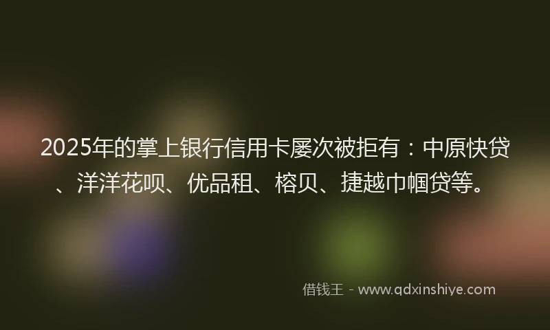 2025年的掌上银行信用卡屡次被拒有：中原快贷、洋洋花呗、优品租、榕贝、捷越巾帼贷等。