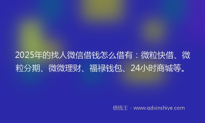 2025年的找人微信借钱怎么借有：微粒快借、微粒分期、微微理财、福禄钱包、24小时商城等。