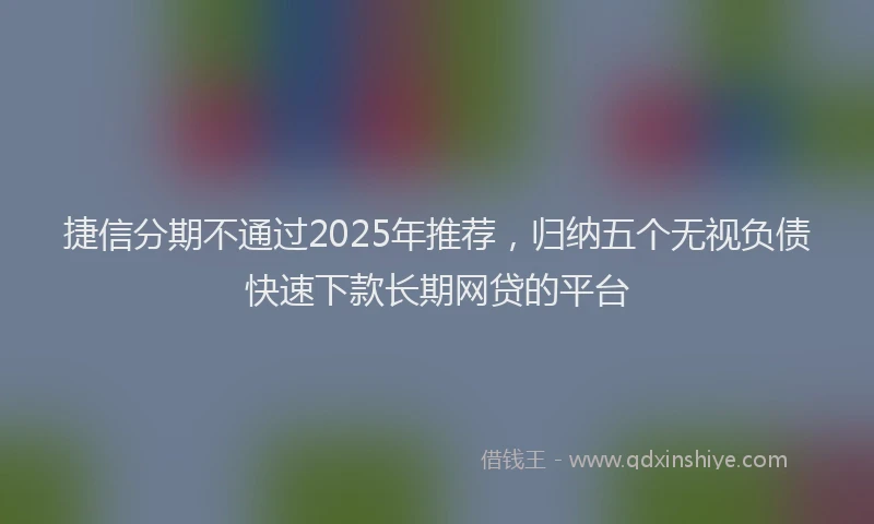 捷信分期不通过2025年推荐，归纳五个无视负债快速下款长期网贷的平台