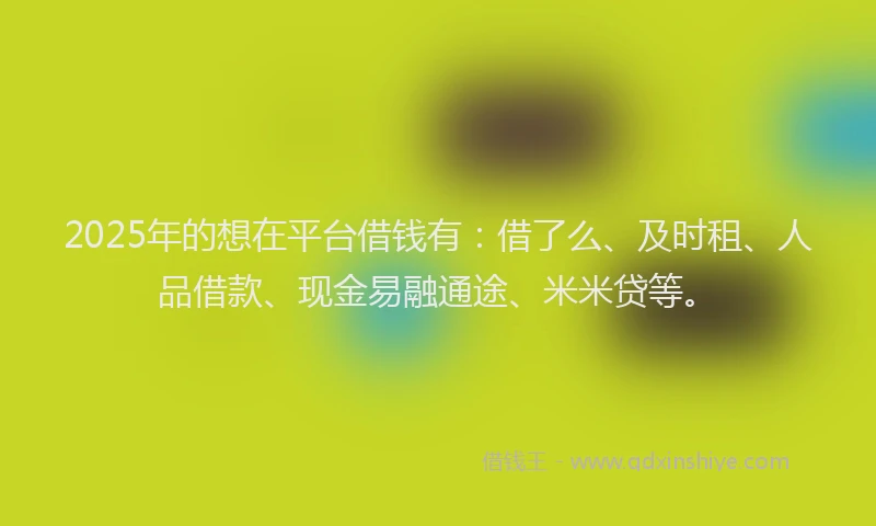2025年的想在平台借钱有：借了么、及时租、人品借款、现金易融通途、米米贷等。