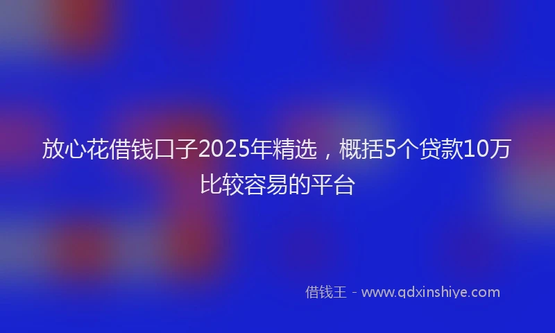 放心花借钱口子2025年精选，概括5个贷款10万比较容易的平台