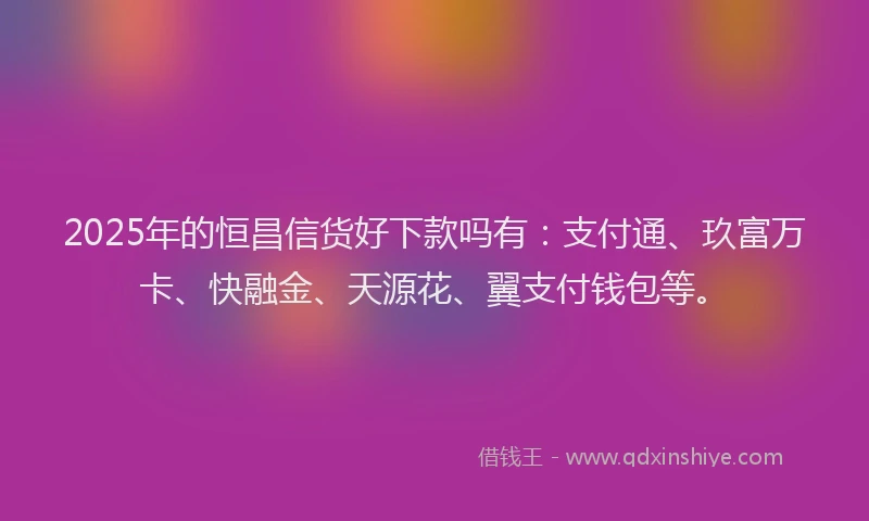 2025年的恒昌信货好下款吗有：支付通、玖富万卡、快融金、天源花、翼支付钱包等。