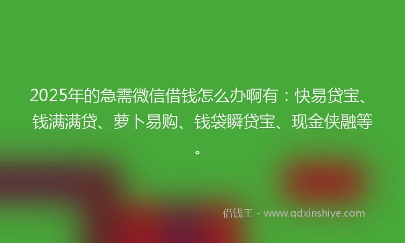 2025年的急需微信借钱怎么办啊有：快易贷宝、钱满满贷、萝卜易购、钱袋瞬贷宝、现金侠融等。