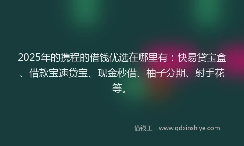 2025年的携程的借钱优选在哪里有：快易贷宝盒、借款宝速贷宝、现金秒借、柚子分期、射手花等。