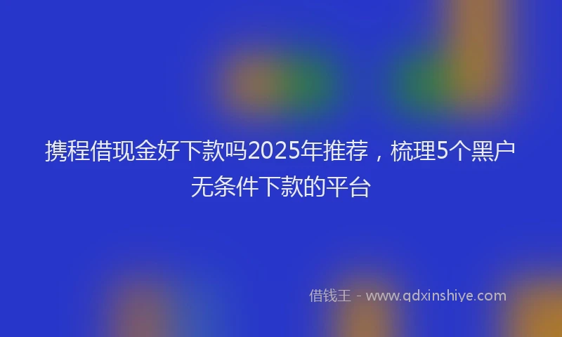 携程借现金好下款吗2025年推荐，梳理5个黑户无条件下款的平台