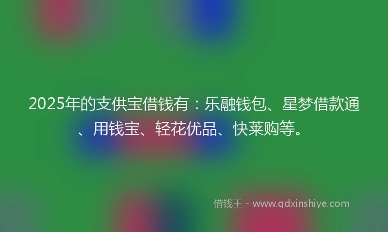 2025年的支供宝借钱有：乐融钱包、星梦借款通、用钱宝、轻花优品、快莱购等。