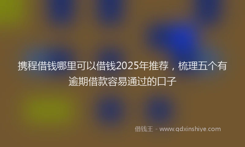 携程借钱哪里可以借钱2025年推荐，梳理五个有逾期借款容易通过的口子