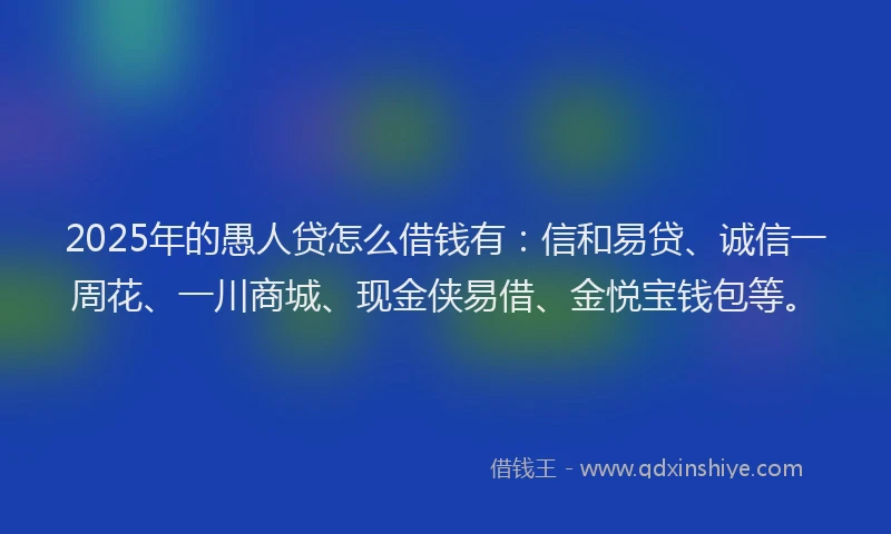 2025年的愚人贷怎么借钱有：信和易贷、诚信一周花、一川商城、现金侠易借、金悦宝钱包等。
