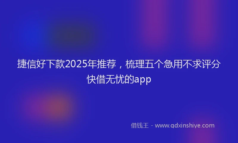 捷信好下款2025年推荐，梳理五个急用不求评分快借无忧的app