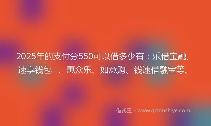 2025年的支付分550可以借多少有：乐借宝融、速享钱包+、惠众乐、如意购、钱速借融宝等。