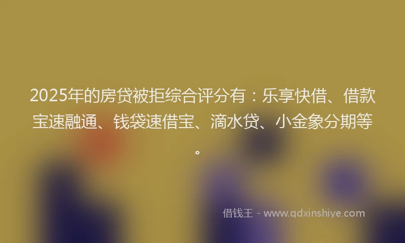 2025年的房贷被拒综合评分有：乐享快借、借款宝速融通、钱袋速借宝、滴水贷、小金象分期等。