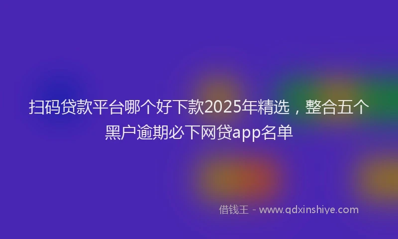扫码贷款平台哪个好下款2025年精选，整合五个黑户逾期必下网贷app名单