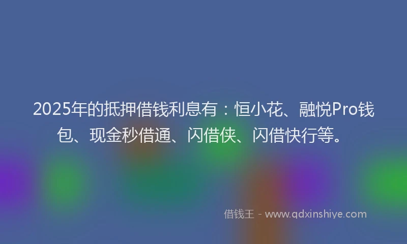 2025年的抵押借钱利息有：恒小花、融悦Pro钱包、现金秒借通、闪借侠、闪借快行等。
