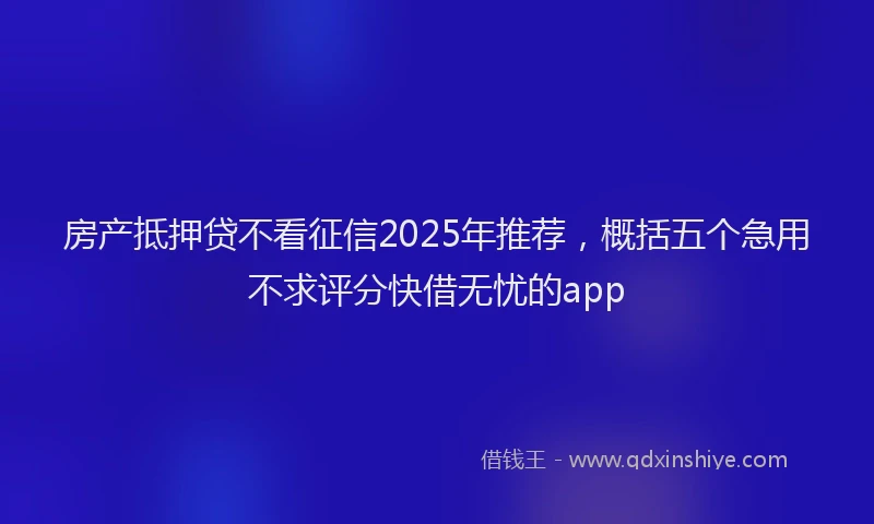 房产抵押贷不看征信2025年推荐，概括五个急用不求评分快借无忧的app