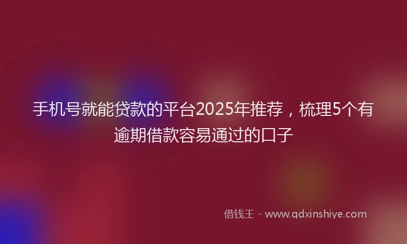 手机号就能贷款的平台2025年推荐，梳理5个有逾期借款容易通过的口子
