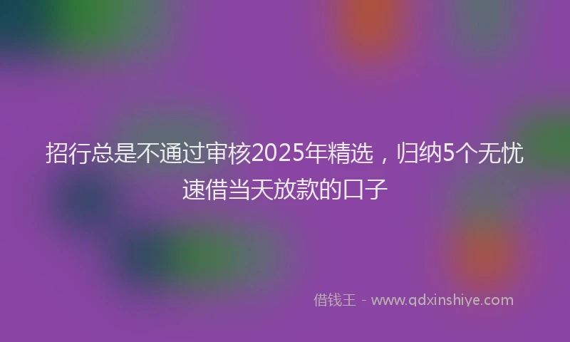 招行总是不通过审核2025年精选，归纳5个无忧速借当天放款的口子