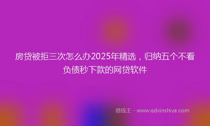 房贷被拒三次怎么办2025年精选，归纳五个不看负债秒下款的网贷软件