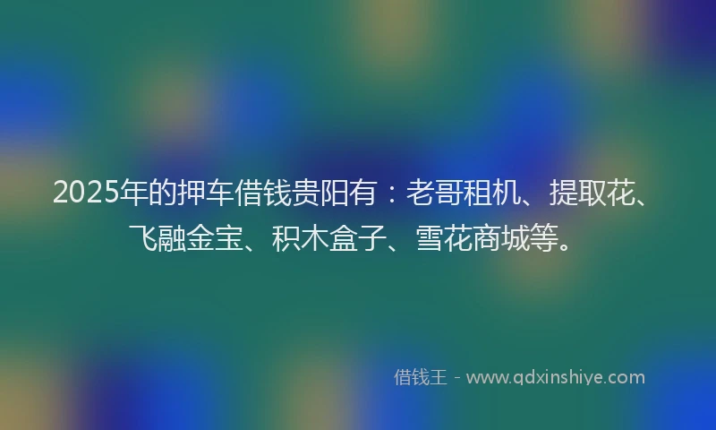 2025年的押车借钱贵阳有：老哥租机、提取花、飞融金宝、积木盒子、雪花商城等。