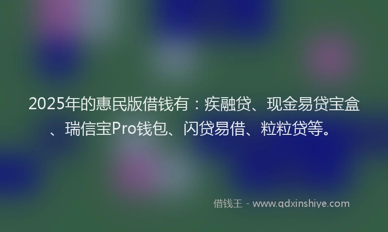 2025年的惠民版借钱有：疾融贷、现金易贷宝盒、瑞信宝Pro钱包、闪贷易借、粒粒贷等。