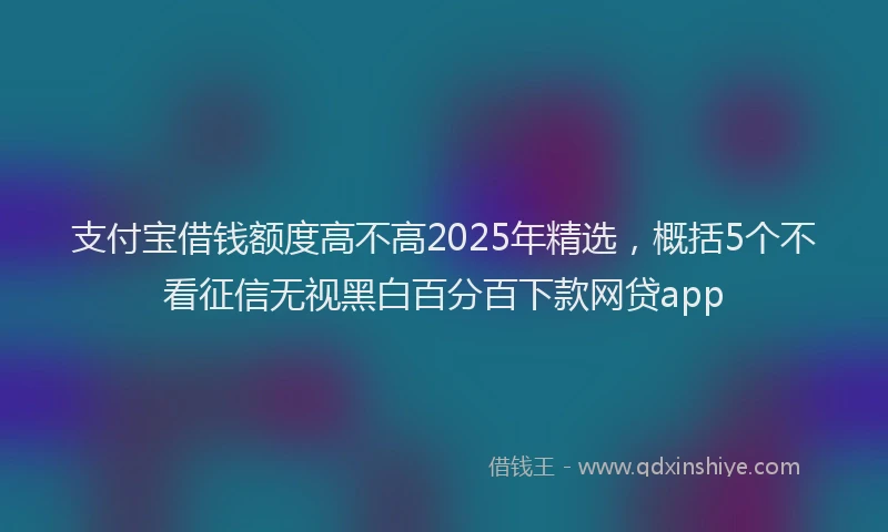 支付宝借钱额度高不高2025年精选，概括5个不看征信无视黑白百分百下款网贷app