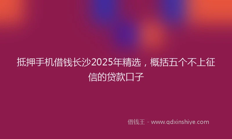 抵押手机借钱长沙2025年精选，概括五个不上征信的贷款口子