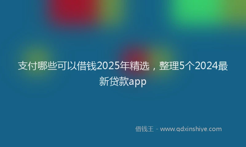 支付哪些可以借钱2025年精选，整理5个2024最新贷款app