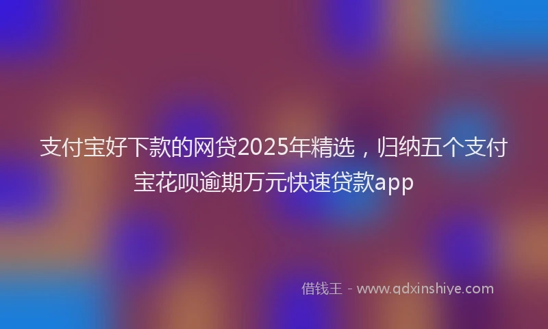 支付宝好下款的网贷2025年精选，归纳五个支付宝花呗逾期万元快速贷款app