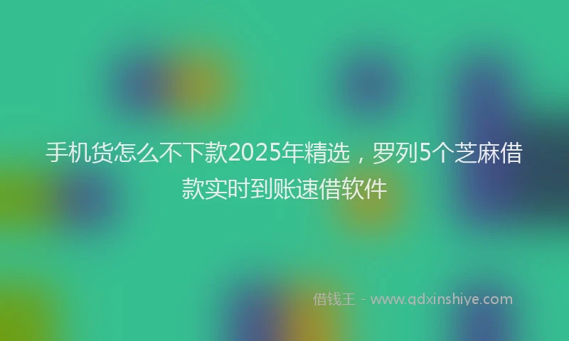 手机货怎么不下款2025年精选，罗列5个芝麻借款实时到账速借软件