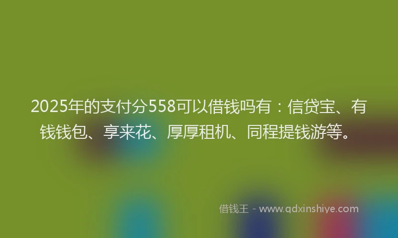 2025年的支付分558可以借钱吗有：信贷宝、有钱钱包、享来花、厚厚租机、同程提钱游等。