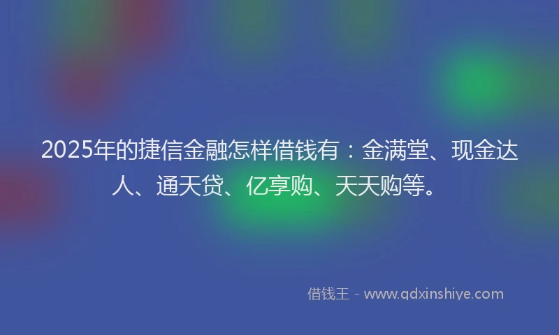 2025年的捷信金融怎样借钱有：金满堂、现金达人、通天贷、亿享购、天天购等。