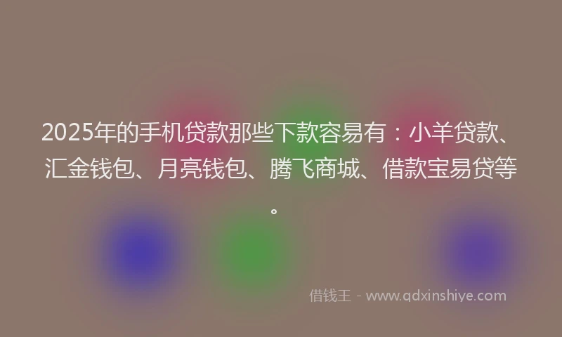 2025年的手机贷款那些下款容易有：小羊贷款、汇金钱包、月亮钱包、腾飞商城、借款宝易贷等。