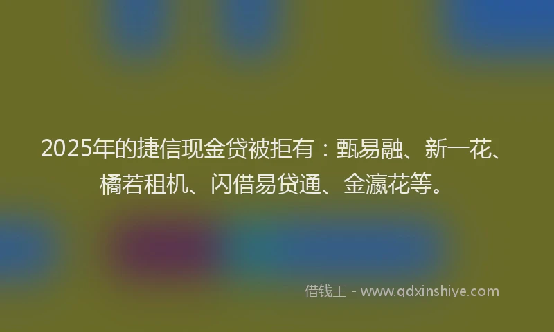 2025年的捷信现金贷被拒有：甄易融、新一花、橘若租机、闪借易贷通、金瀛花等。