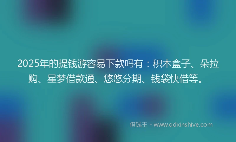 2025年的提钱游容易下款吗有：积木盒子、朵拉购、星梦借款通、悠悠分期、钱袋快借等。