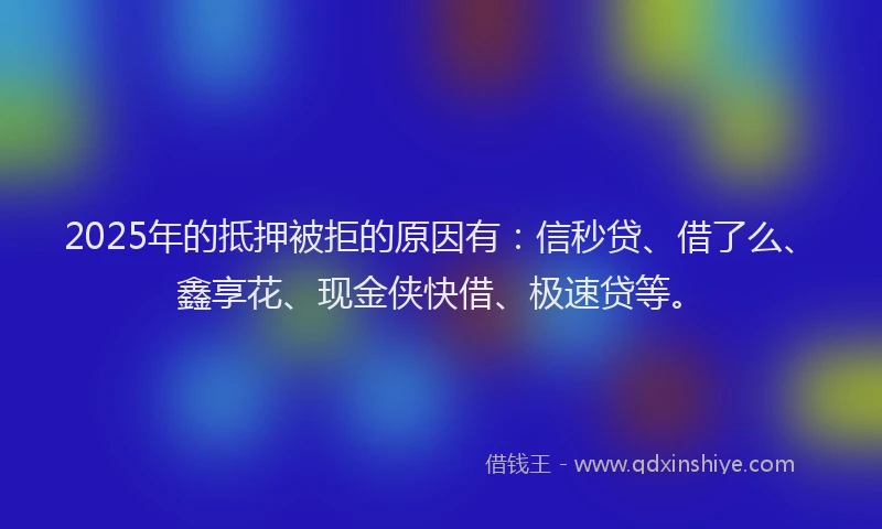 2025年的抵押被拒的原因有：信秒贷、借了么、鑫享花、现金侠快借、极速贷等。