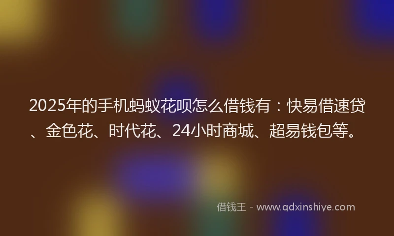 2025年的手机蚂蚁花呗怎么借钱有：快易借速贷、金色花、时代花、24小时商城、超易钱包等。