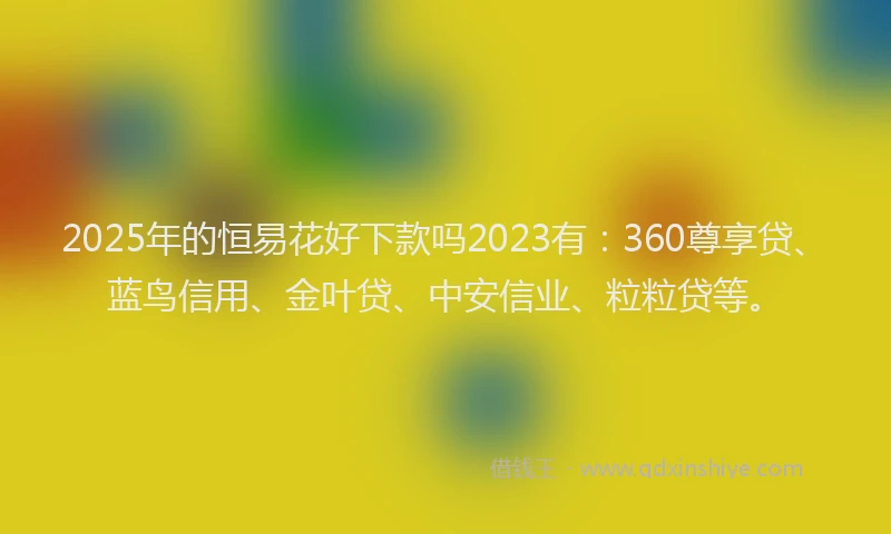 2025年的恒易花好下款吗2023有：360尊享贷、蓝鸟信用、金叶贷、中安信业、粒粒贷等。