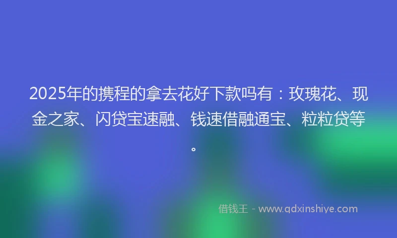 2025年的携程的拿去花好下款吗有：玫瑰花、现金之家、闪贷宝速融、钱速借融通宝、粒粒贷等。
