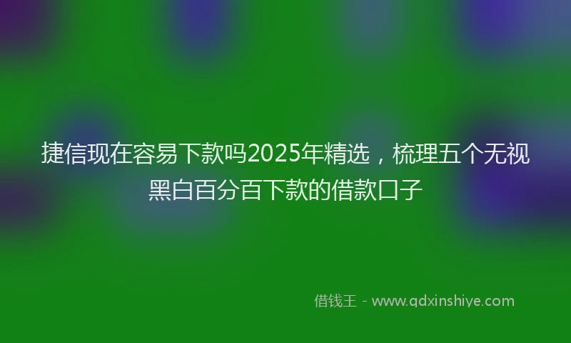 捷信现在容易下款吗2025年精选，梳理五个无视黑白百分百下款的借款口子