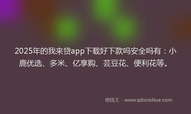 2025年的我来贷app下载好下款吗安全吗有：小鹿优选、多米、亿享购、芸豆花、便利花等。