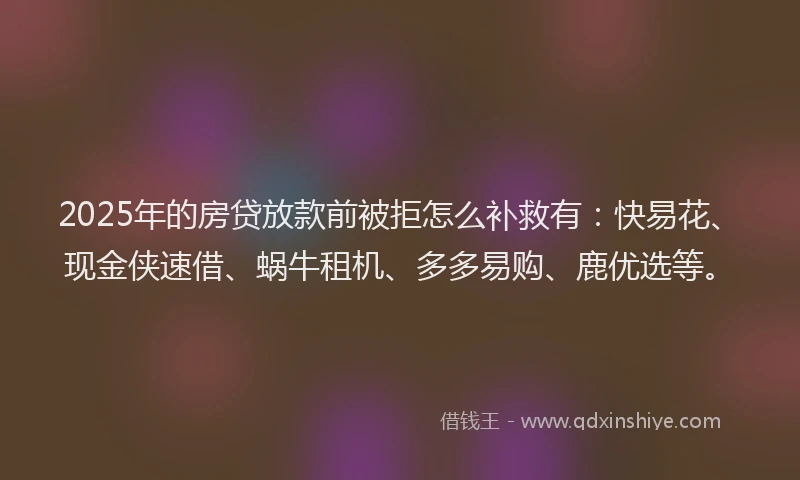 2025年的房贷放款前被拒怎么补救有：快易花、现金侠速借、蜗牛租机、多多易购、鹿优选等。