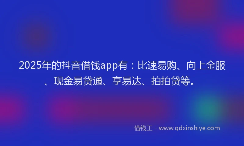 2025年的抖音借钱app有：比速易购、向上金服、现金易贷通、享易达、拍拍贷等。