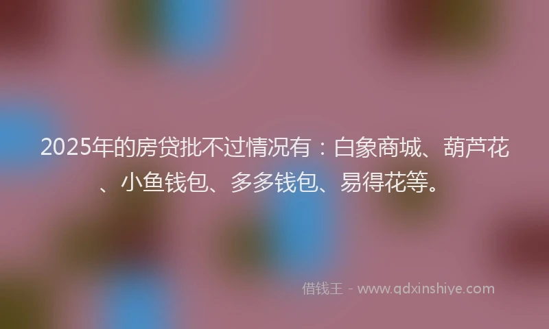 2025年的房贷批不过情况有：白象商城、葫芦花、小鱼钱包、多多钱包、易得花等。