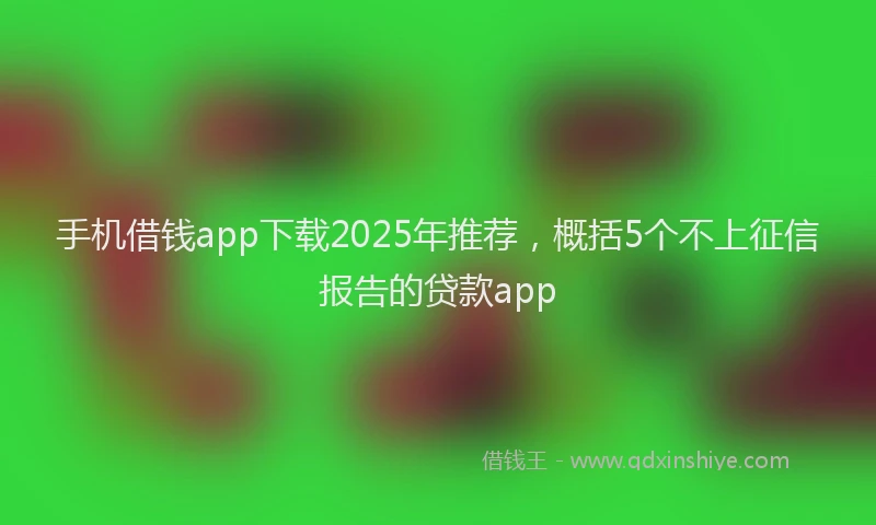 手机借钱app下载2025年推荐，概括5个不上征信报告的贷款app