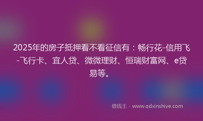 2025年的房子抵押看不看征信有：畅行花-信用飞-飞行卡、宜人贷、微微理财、恒瑞财富网、e贷易等。