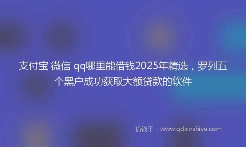 支付宝 微信 qq哪里能借钱2025年精选，罗列五个黑户成功获取大额贷款的软件