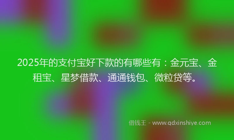 2025年的支付宝好下款的有哪些有：金元宝、金租宝、星梦借款、通通钱包、微粒贷等。