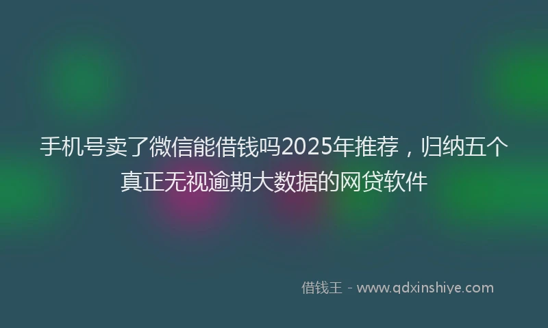手机号卖了微信能借钱吗2025年推荐，归纳五个真正无视逾期大数据的网贷软件