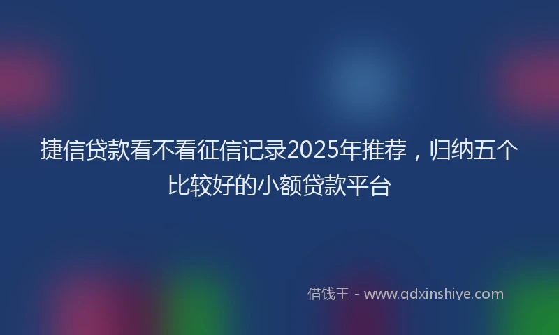 捷信贷款看不看征信记录2025年推荐，归纳五个比较好的小额贷款平台