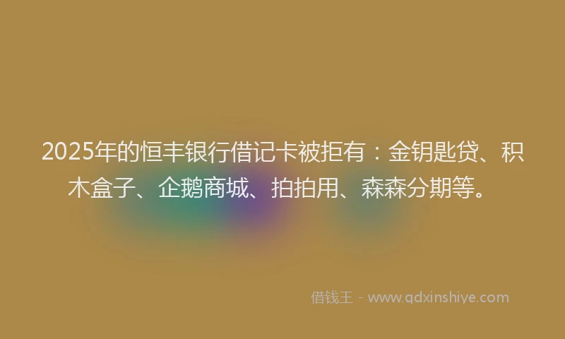 2025年的恒丰银行借记卡被拒有：金钥匙贷、积木盒子、企鹅商城、拍拍用、森森分期等。